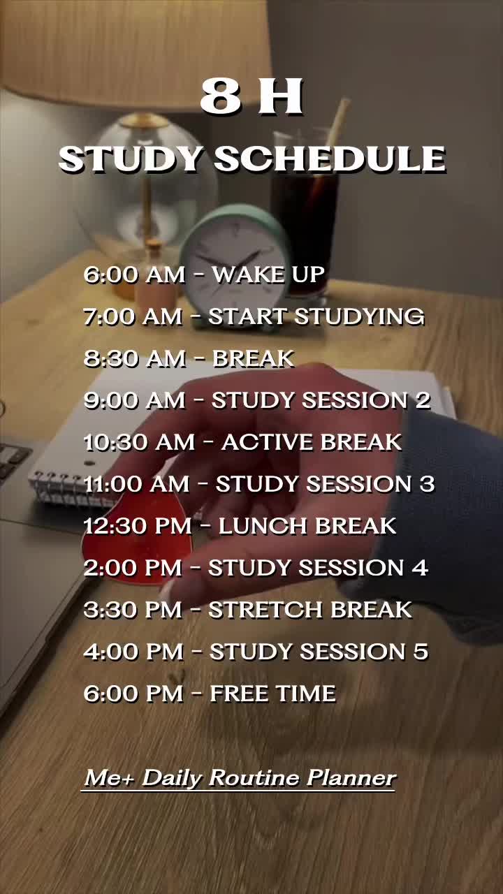 8 H STUDY SCHEDULE 6:00 AM - WAKE UP 7:00 AM - START STUDYING 8:30 AM - BREAK 9:00 AM - STUDY SESSION 2 10:30 AM - ACTIVE BREAK 11:00 AM - STUDY SESSION 3 12:30 PM - LUNCH BREAK 2:00 PM - STUDY SESSION 4 3:30 PM - STRETCH BREAK 4:00 PM - STUDY SESSION 5 6:00 PM - FREE TIME Me+ Daily Routine Planner